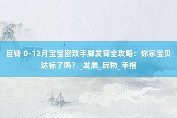 巨臀 0-12月宝宝密致手脚发育全攻略：你家宝贝达标了吗？_发展_玩物_手指